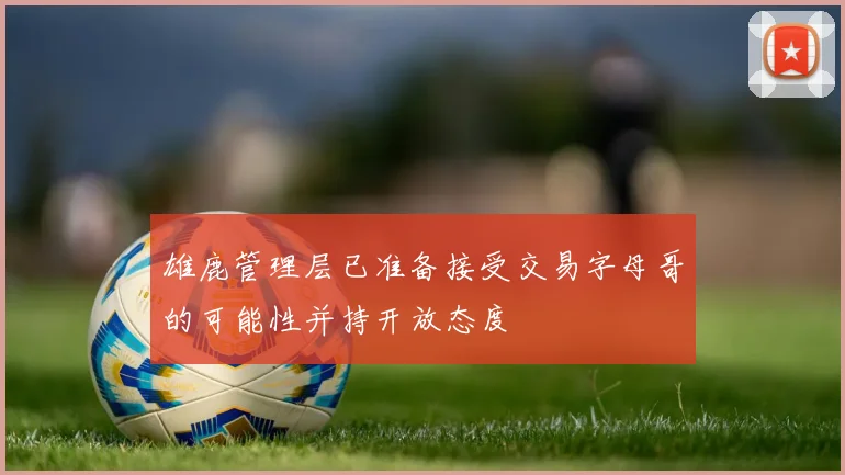 雄鹿管理层已准备接受交易字母哥的可能性并持开放态度
