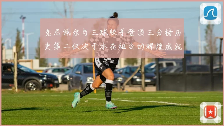 克尼佩尔与三球联手登顶三分榜历史第二仅次于水花组合的辉煌成就