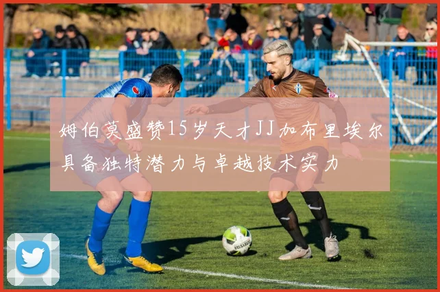 姆伯莫盛赞15岁天才JJ加布里埃尔具备独特潜力与卓越技术实力
