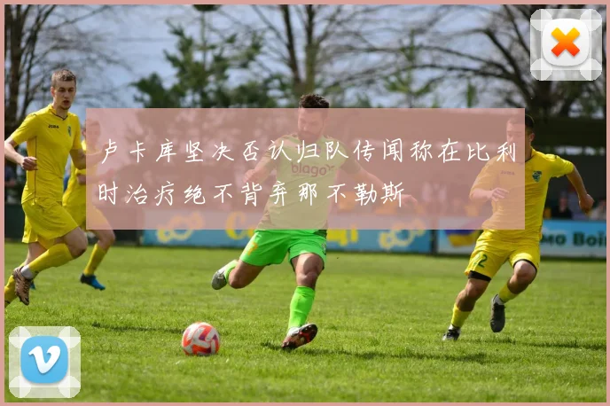 卢卡库坚决否认归队传闻称在比利时治疗绝不背弃那不勒斯