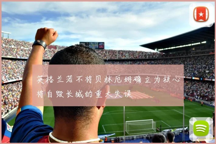 英格兰若不将贝林厄姆确立为核心将自毁长城的重大失误
