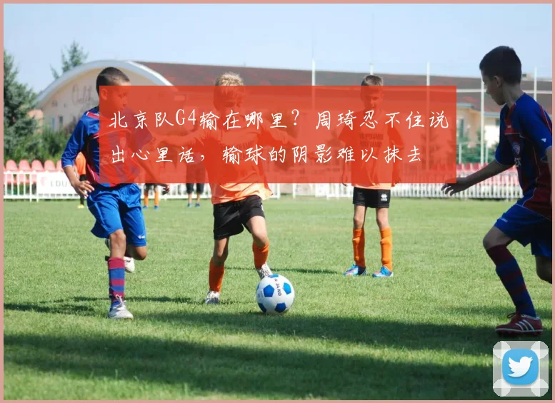 北京队G4输在哪里？周琦忍不住说出心里话，输球的阴影难以抹去