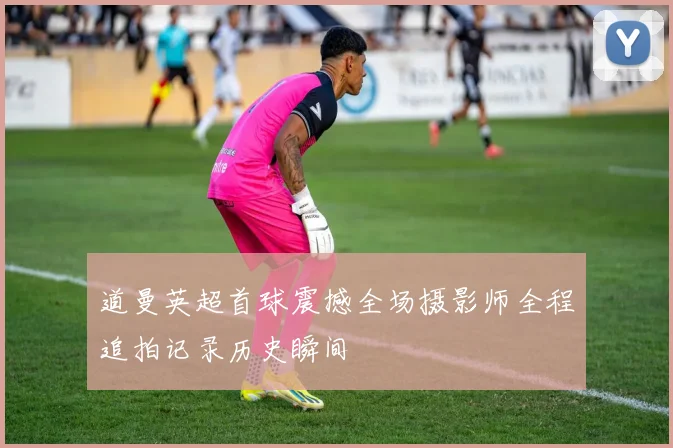 道曼英超首球震撼全场摄影师全程追拍记录历史瞬间