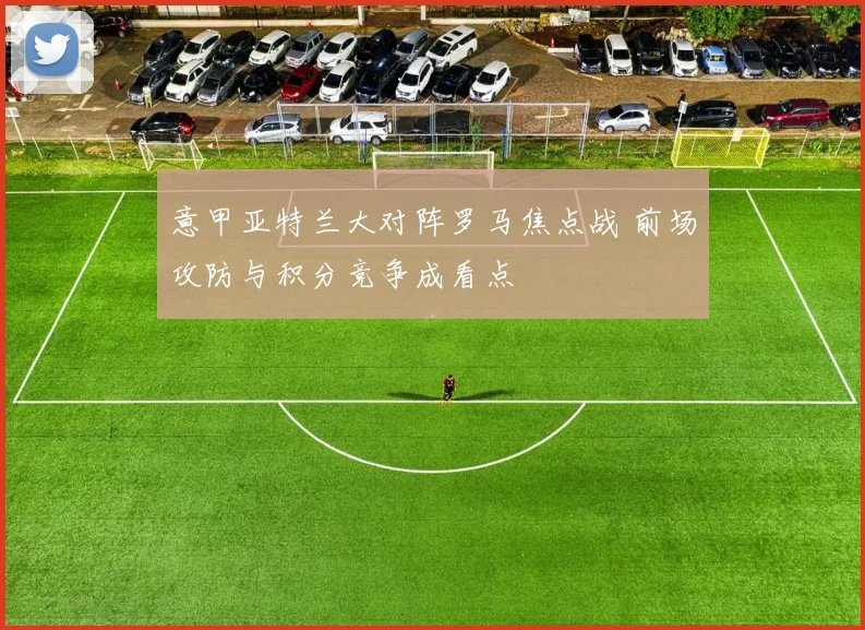 意甲亚特兰大对阵罗马焦点战 前场攻防与积分竞争成看点