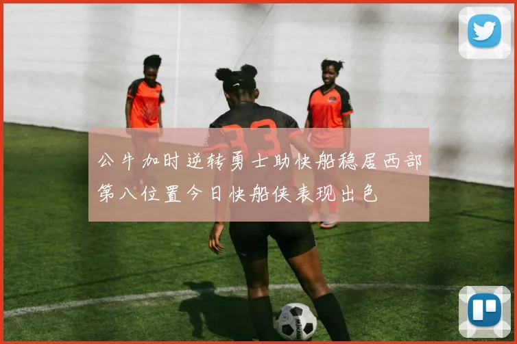 公牛加时逆转勇士助快船稳居西部第八位置今日快船侠表现出色