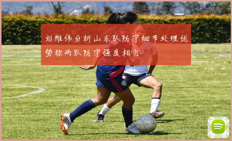 刘维伟分析山东队防守细节处理优势称两队防守强度相当