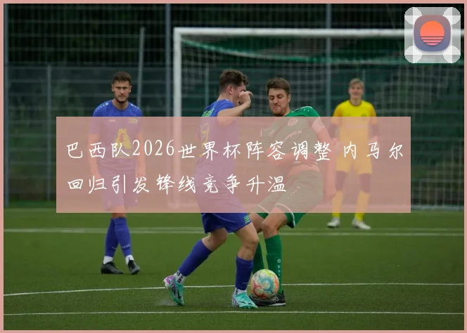 巴西队2026世界杯阵容调整 内马尔回归引发锋线竞争升温