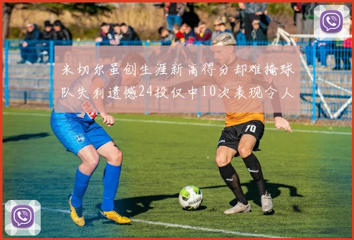 米切尔虽创生涯新高得分却难掩球队失利遗憾24投仅中10次表现令人唏嘘