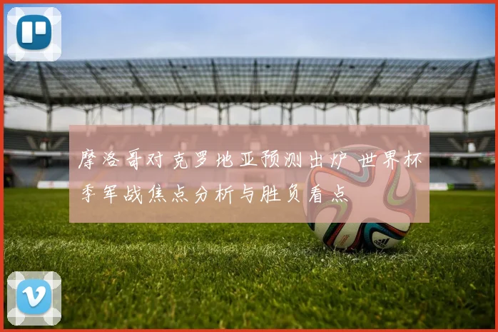 摩洛哥对克罗地亚预测出炉 世界杯季军战焦点分析与胜负看点