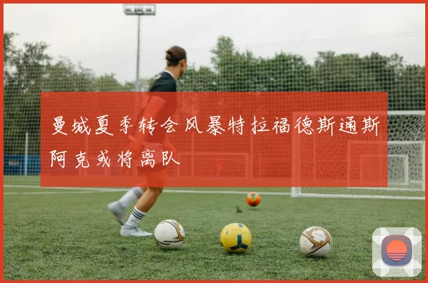 曼城夏季转会风暴特拉福德斯通斯阿克或将离队