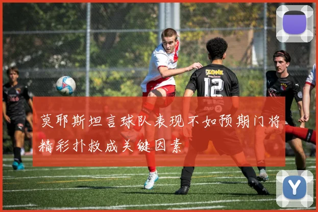 莫耶斯坦言球队表现不如预期门将精彩扑救成关键因素