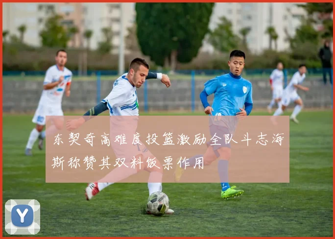 东契奇高难度投篮激励全队斗志海斯称赞其双料饭票作用