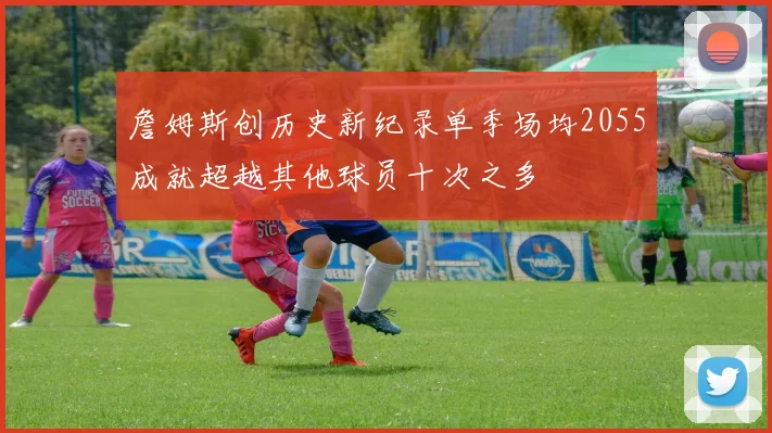 詹姆斯创历史新纪录单季场均2055成就超越其他球员十次之多